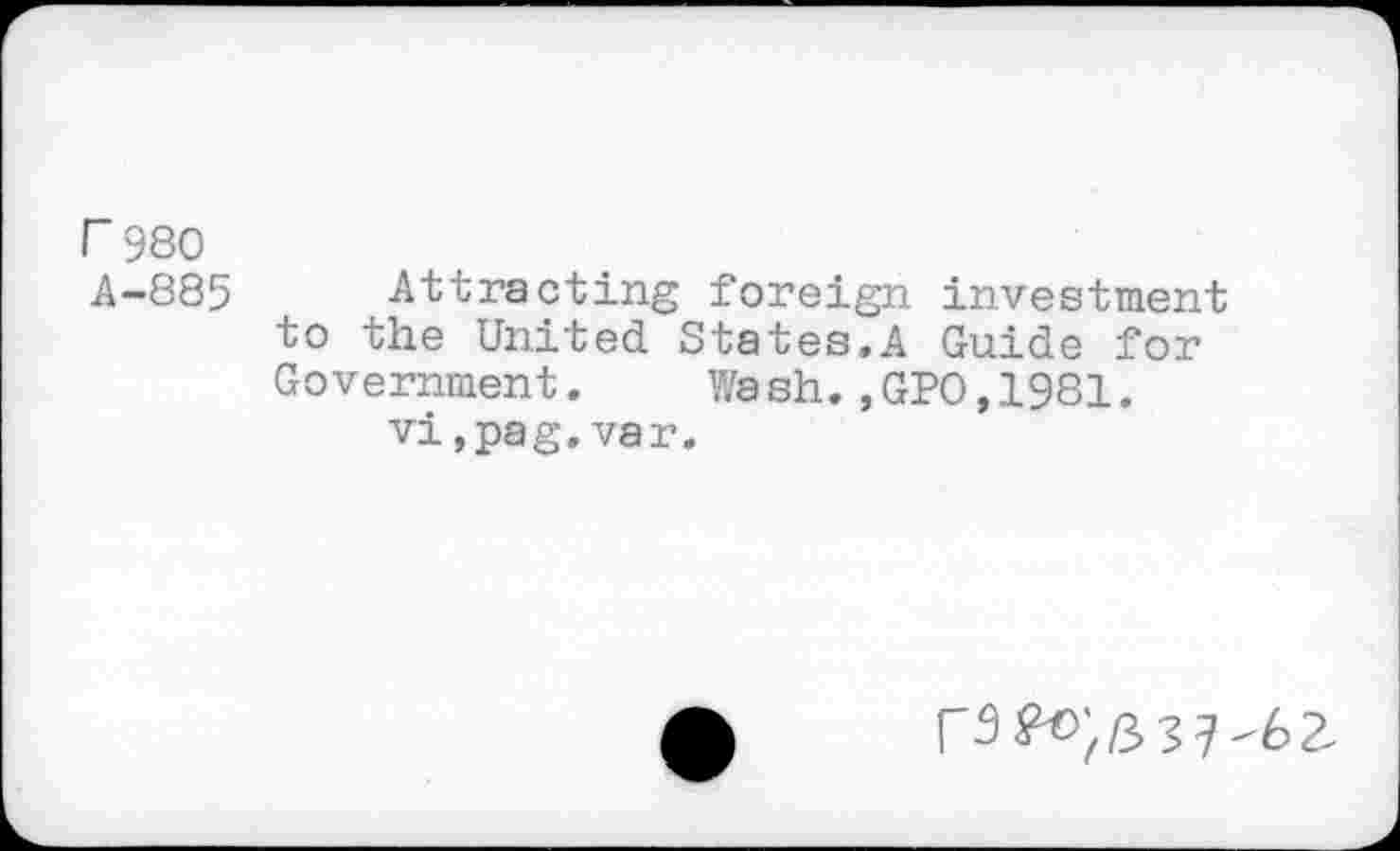 ﻿г 980
А-885 Attracting foreign investment to the United States.A Guide for Government.	Wa sh.,GPO,1981.
vi,pag.var.
